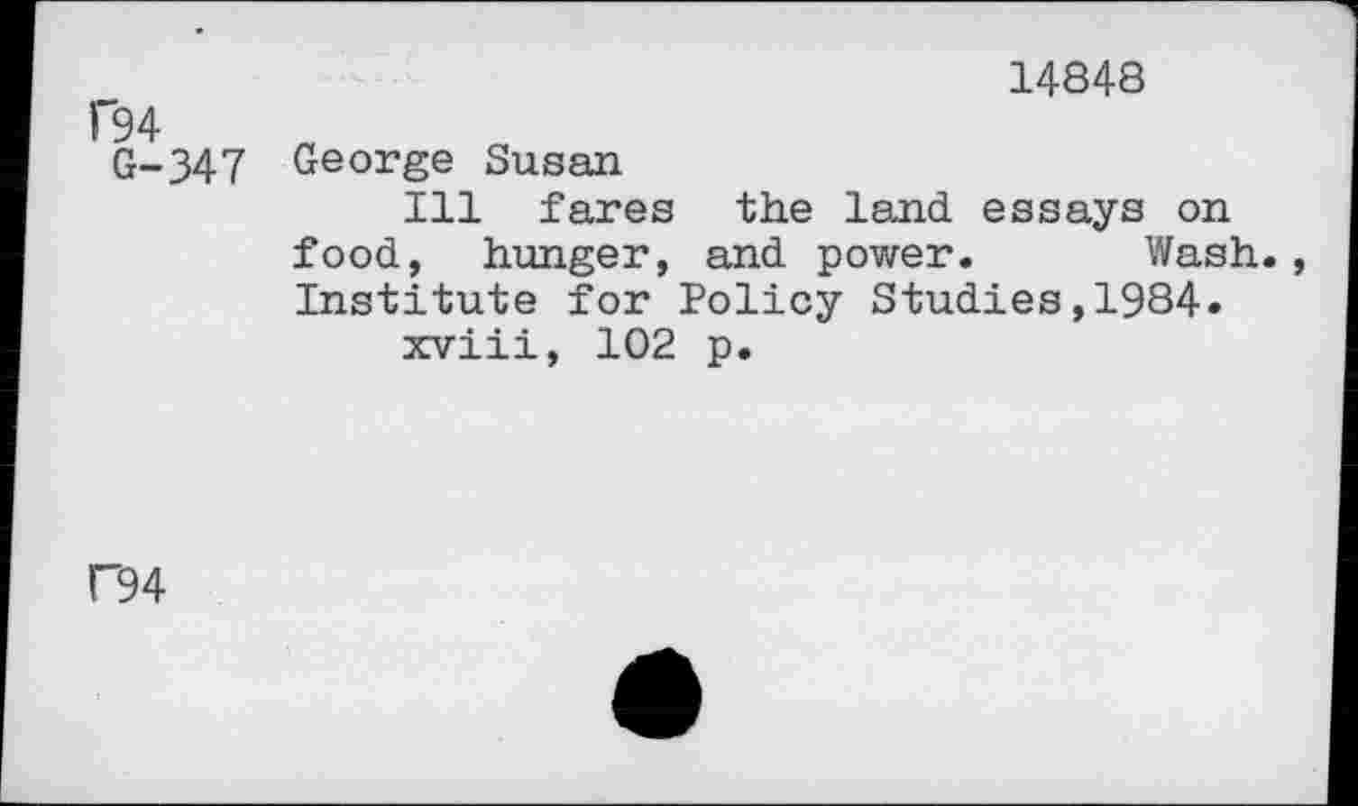 ﻿14848
C94
G-347 George Susan
Ill fares the land essays on food, hunger, and power. Wash. Institute for Policy Studies,1984.
xviii, 102 p.
F94